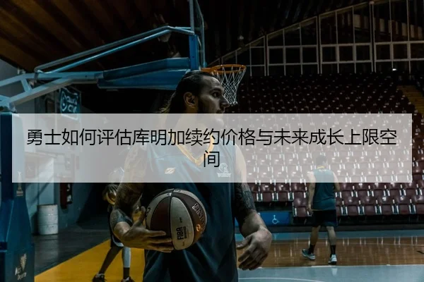 勇士如何评估库明加续约价格与未来成长上限空间