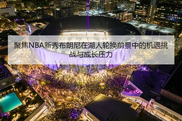 聚焦NBA新秀布朗尼在湖人轮换前景中的机遇挑战与成长压力