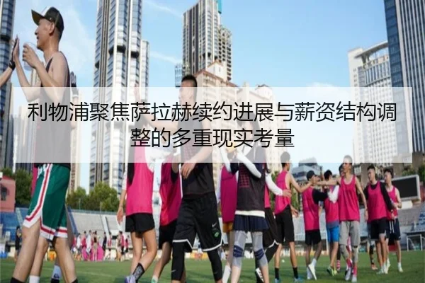 利物浦聚焦萨拉赫续约进展与薪资结构调整的多重现实考量